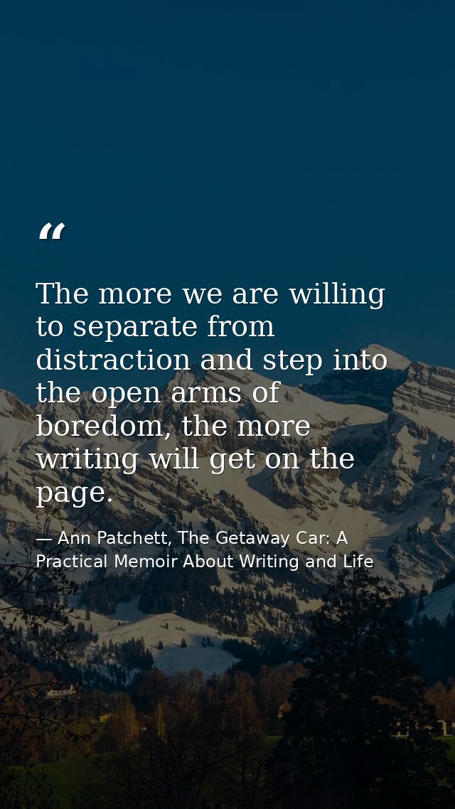 The more we are willing to separate from distraction and step into the open arms of boredom, the more writing will get o — Ann Patchett, The Getaway Car: A Practical Memoir About Writing and Life