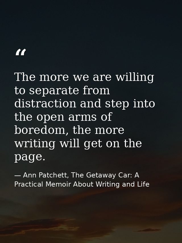 The more we are willing to separate from distraction and step into the open arms of boredom, the more writing will get o — Ann Patchett, The Getaway Car: A Practical Memoir About Writing and Life