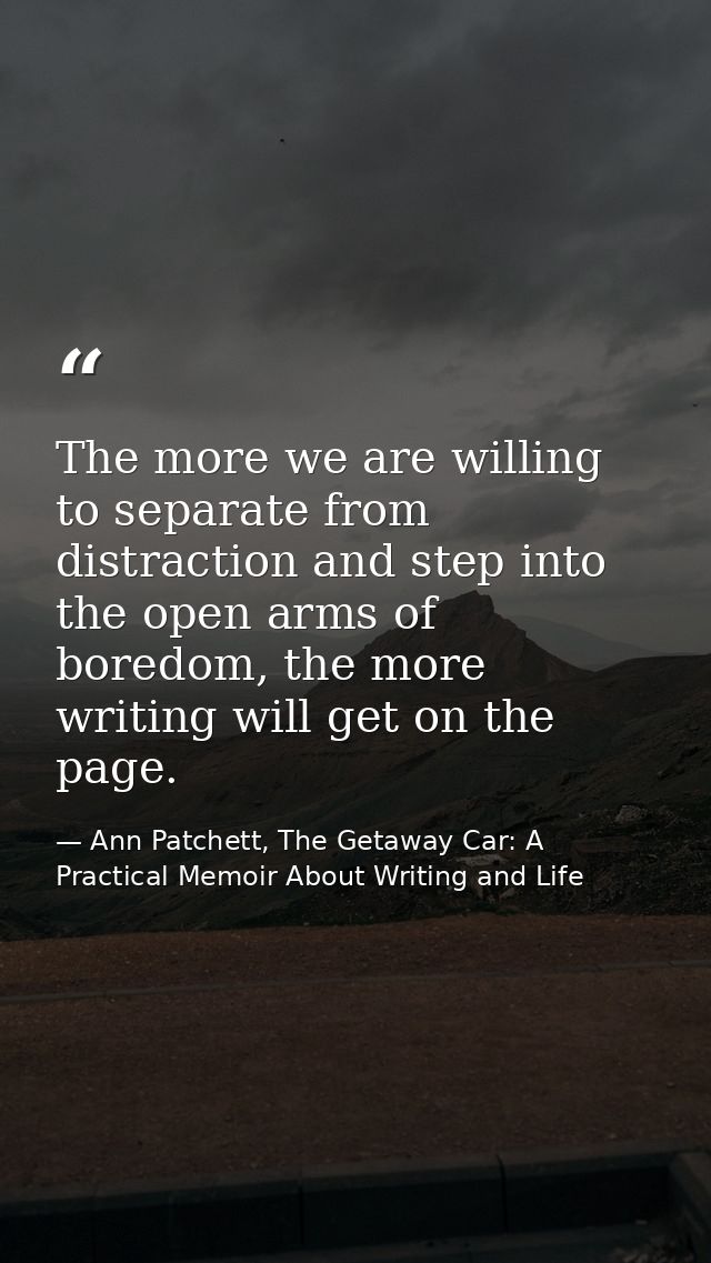 The more we are willing to separate from distraction and step into the open arms of boredom, the more writing will get o — Ann Patchett, The Getaway Car: A Practical Memoir About Writing and Life