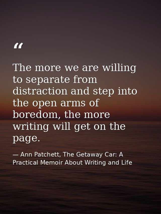 The more we are willing to separate from distraction and step into the open arms of boredom, the more writing will get o — Ann Patchett, The Getaway Car: A Practical Memoir About Writing and Life