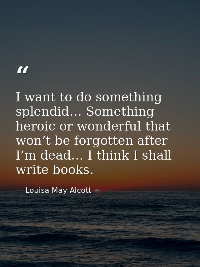 I want to do something splendid… Something heroic or wonderful that won’t be forgotten after I’m dead… I think I shall w — Louisa May Alcott
