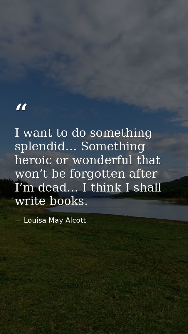 I want to do something splendid… Something heroic or wonderful that won’t be forgotten after I’m dead… I think I shall w — Louisa May Alcott