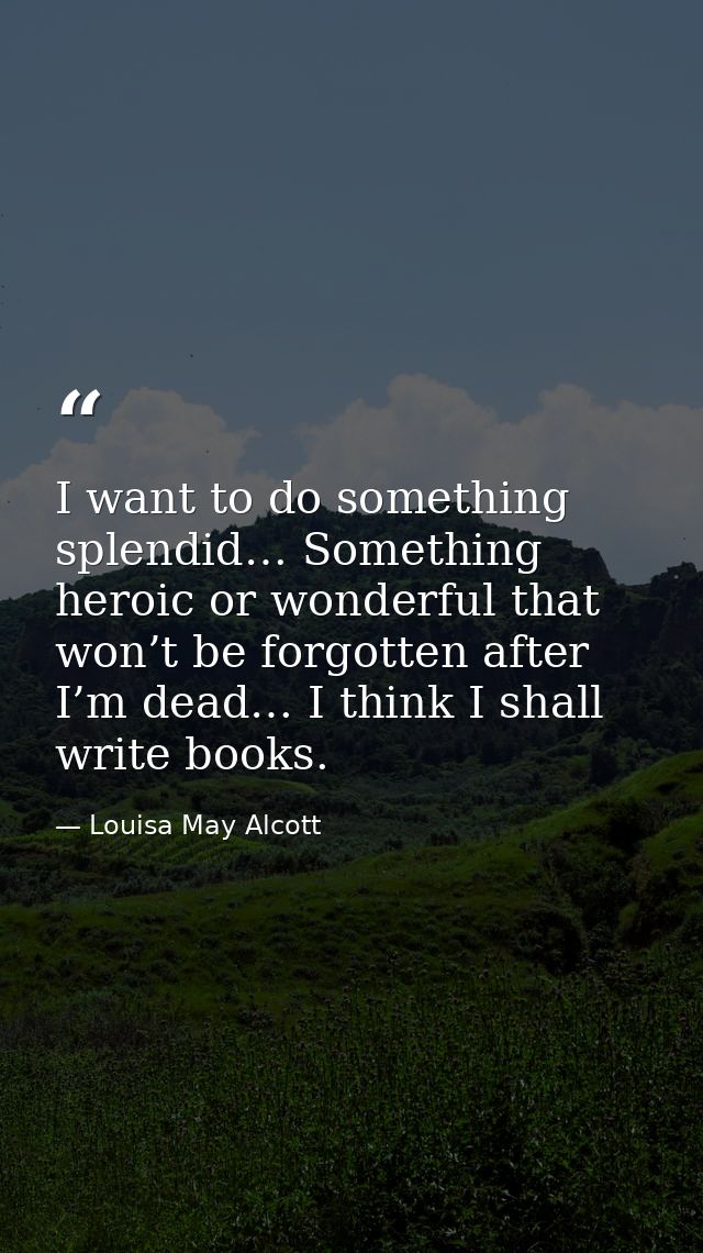 I want to do something splendid… Something heroic or wonderful that won’t be forgotten after I’m dead… I think I shall w — Louisa May Alcott