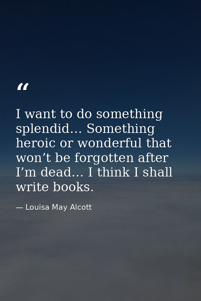 I want to do something splendid… Something heroic or wonderful that won’t be forgotten after I’m dead… I think I shall w — Louisa May Alcott