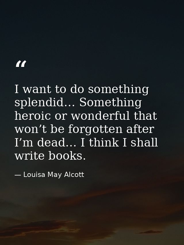I want to do something splendid… Something heroic or wonderful that won’t be forgotten after I’m dead… I think I shall w — Louisa May Alcott