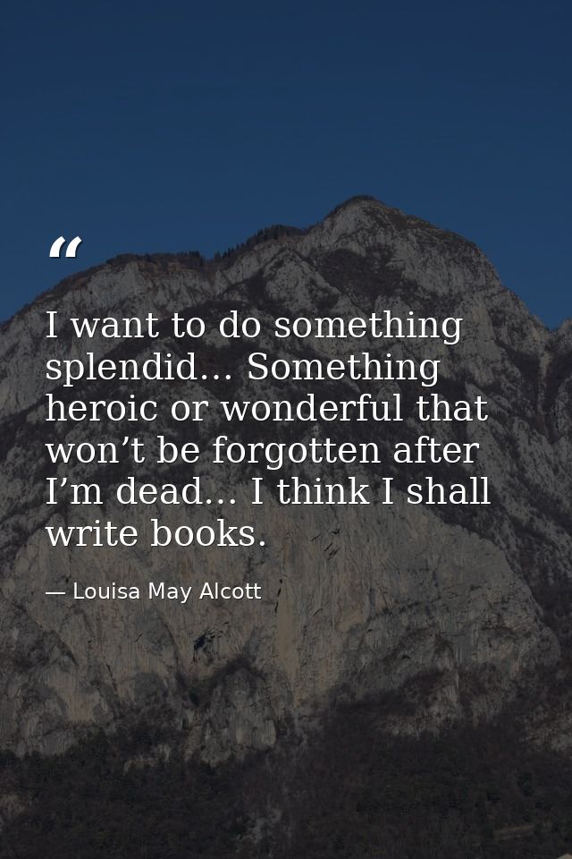 I want to do something splendid… Something heroic or wonderful that won’t be forgotten after I’m dead… I think I shall w — Louisa May Alcott