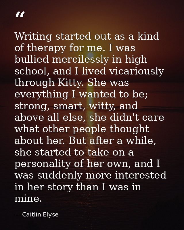 Writing started out as a kind of therapy for me. I was bullied mercilessly in high school, and I lived vicariously throu — Caitlin Elyse