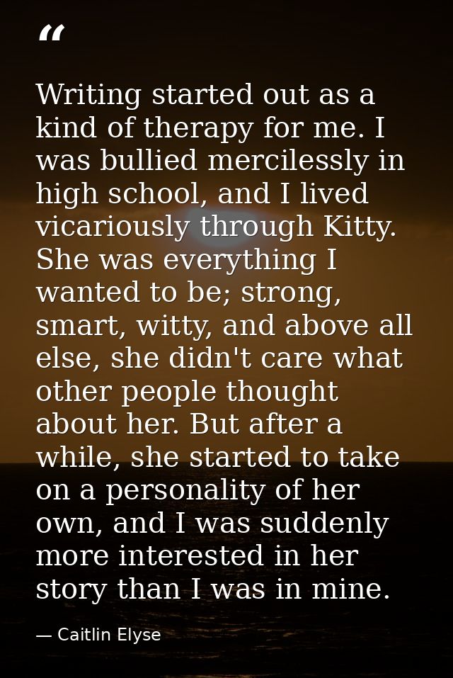 Writing started out as a kind of therapy for me. I was bullied mercilessly in high school, and I lived vicariously throu — Caitlin Elyse
