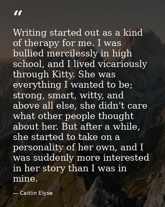 Writing started out as a kind of therapy for me. I was bullied mercilessly in high school, and I lived vicariously throu — Caitlin Elyse