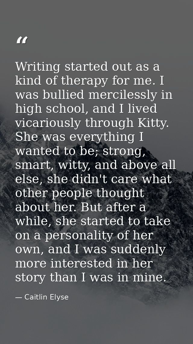 Writing started out as a kind of therapy for me. I was bullied mercilessly in high school, and I lived vicariously throu — Caitlin Elyse