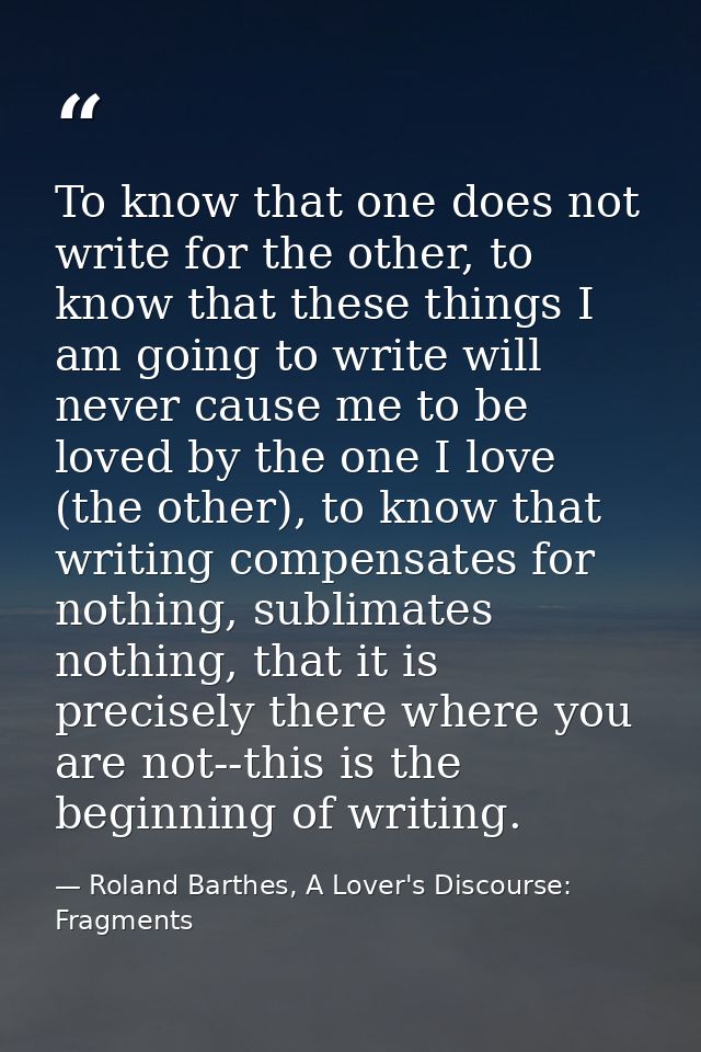 To know that one does not write for the other, to know that these things I am going to write will never cause me to be l — Roland Barthes, A Lover's Discourse: Fragments