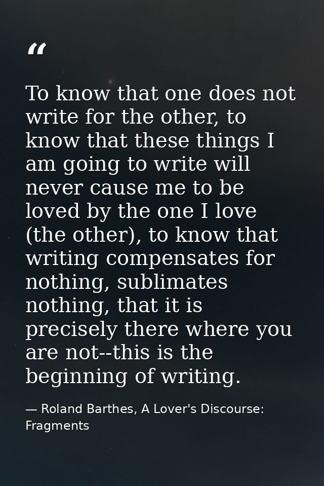 To know that one does not write for the other, to know that these things I am going to write will never cause me to be l — Roland Barthes, A Lover's Discourse: Fragments