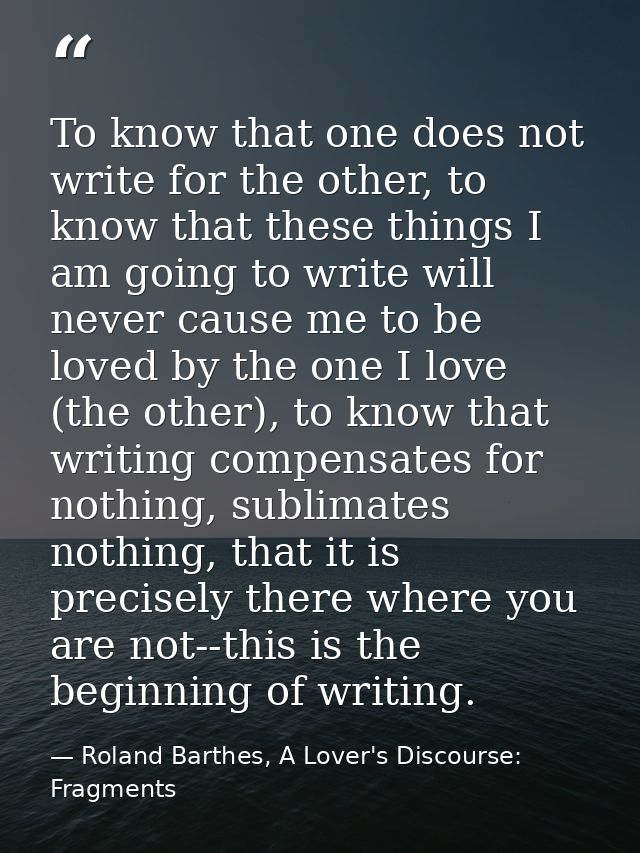 To know that one does not write for the other, to know that these things I am going to write will never cause me to be l — Roland Barthes, A Lover's Discourse: Fragments