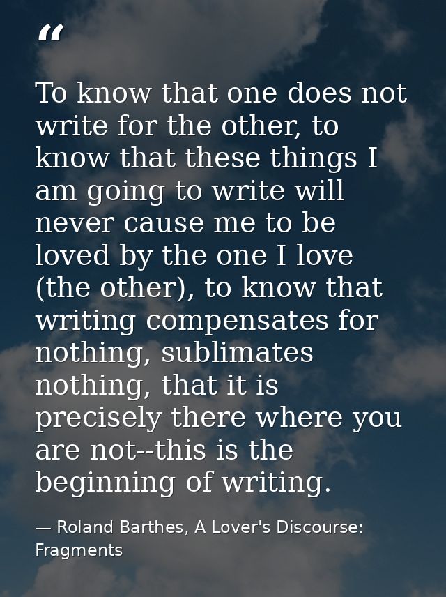 To know that one does not write for the other, to know that these things I am going to write will never cause me to be l — Roland Barthes, A Lover's Discourse: Fragments