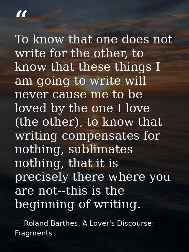 To know that one does not write for the other, to know that these things I am going to write will never cause me to be l — Roland Barthes, A Lover's Discourse: Fragments