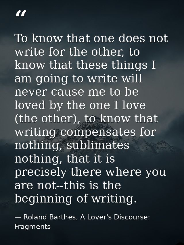 To know that one does not write for the other, to know that these things I am going to write will never cause me to be l — Roland Barthes, A Lover's Discourse: Fragments