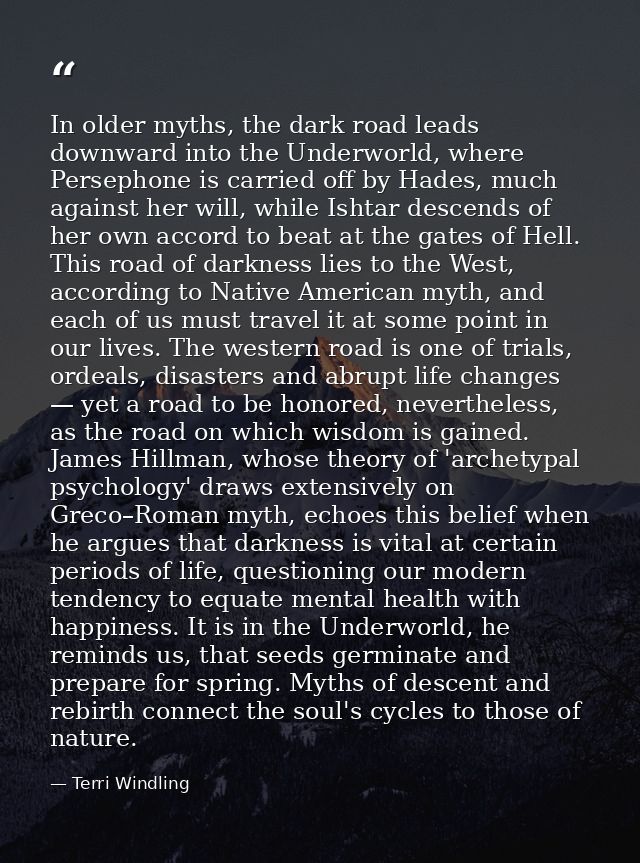 In older myths, the dark road leads downward into the Underworld, where Persephone is carried off by Hades, much against — Terri Windling