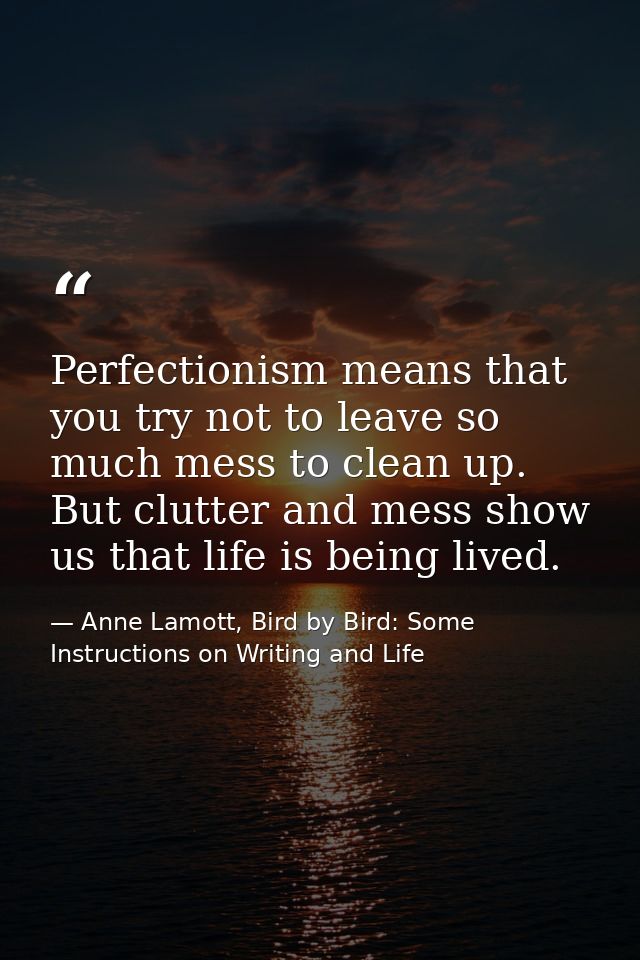 Perfectionism means that you try not to leave so much mess to clean up. But clutter and mess show us that life is being  — Anne Lamott, Bird by Bird: Some Instructions on Writing and Life