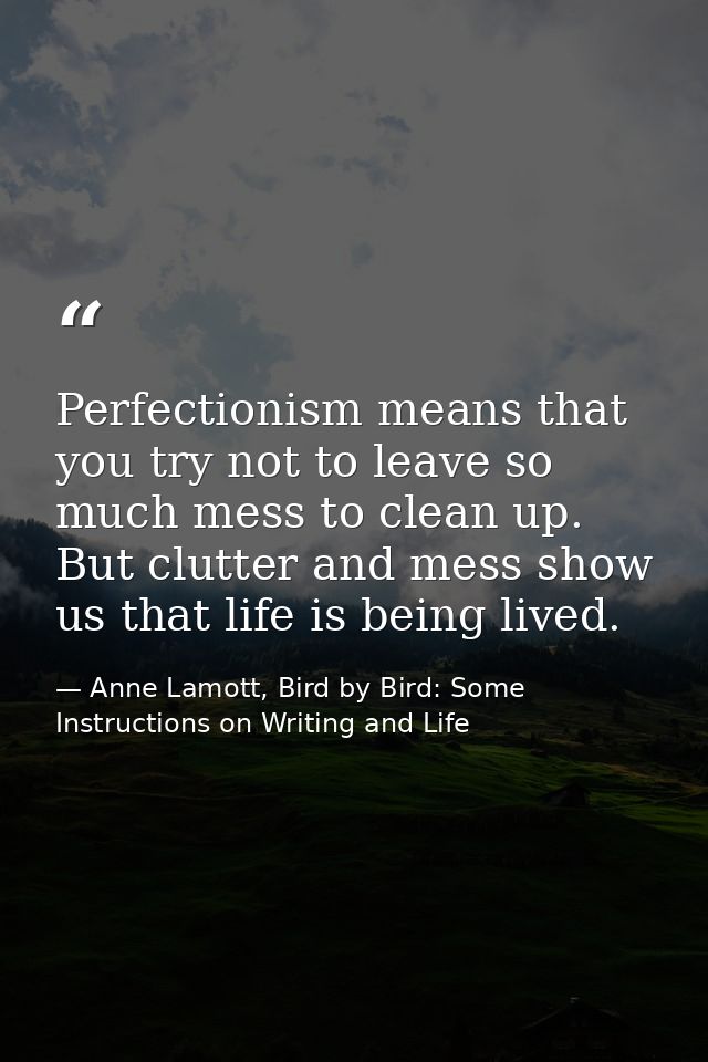 Perfectionism means that you try not to leave so much mess to clean up. But clutter and mess show us that life is being  — Anne Lamott, Bird by Bird: Some Instructions on Writing and Life