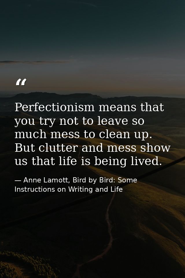 Perfectionism means that you try not to leave so much mess to clean up. But clutter and mess show us that life is being  — Anne Lamott, Bird by Bird: Some Instructions on Writing and Life