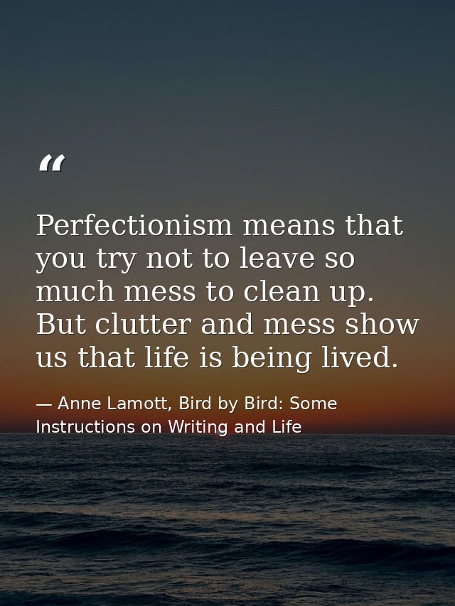 Perfectionism means that you try not to leave so much mess to clean up. But clutter and mess show us that life is being  — Anne Lamott, Bird by Bird: Some Instructions on Writing and Life