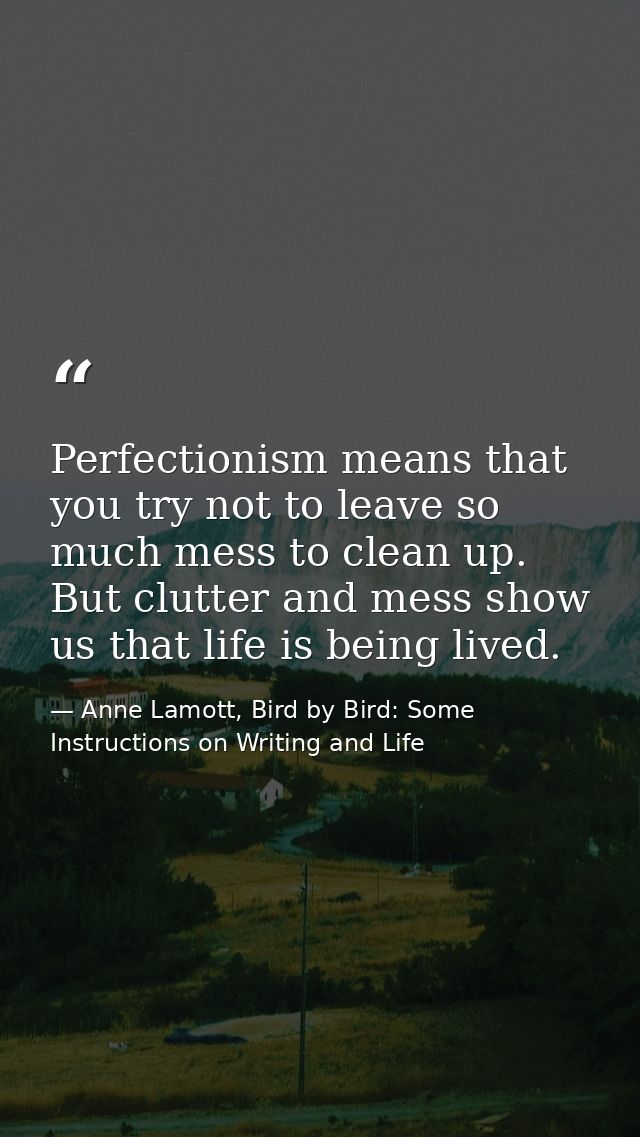 Perfectionism means that you try not to leave so much mess to clean up. But clutter and mess show us that life is being  — Anne Lamott, Bird by Bird: Some Instructions on Writing and Life