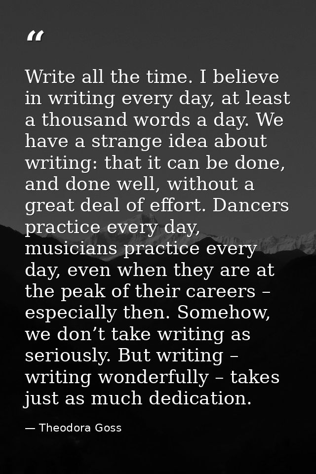 Write all the time. I believe in writing every day, at least a thousand words a day. We have a strange idea about writin — Theodora Goss