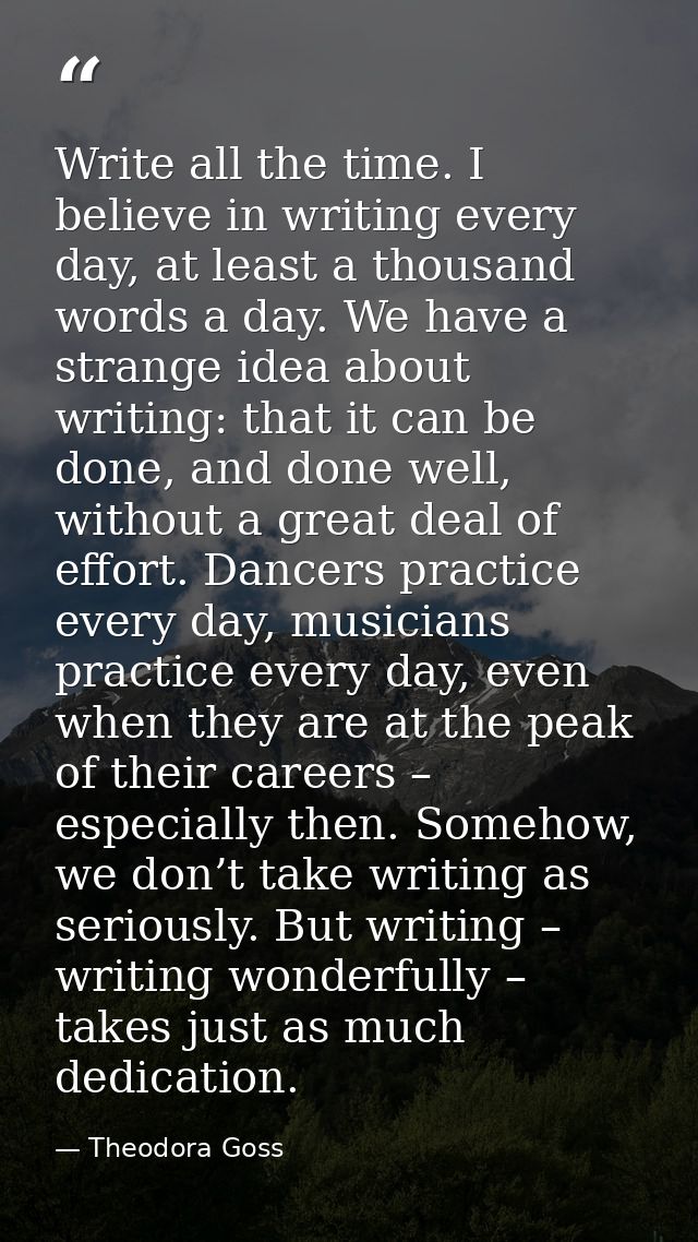 Write all the time. I believe in writing every day, at least a thousand words a day. We have a strange idea about writin — Theodora Goss
