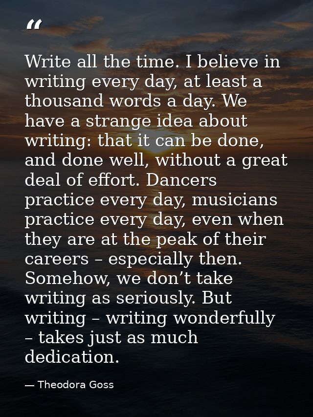 Write all the time. I believe in writing every day, at least a thousand words a day. We have a strange idea about writin — Theodora Goss