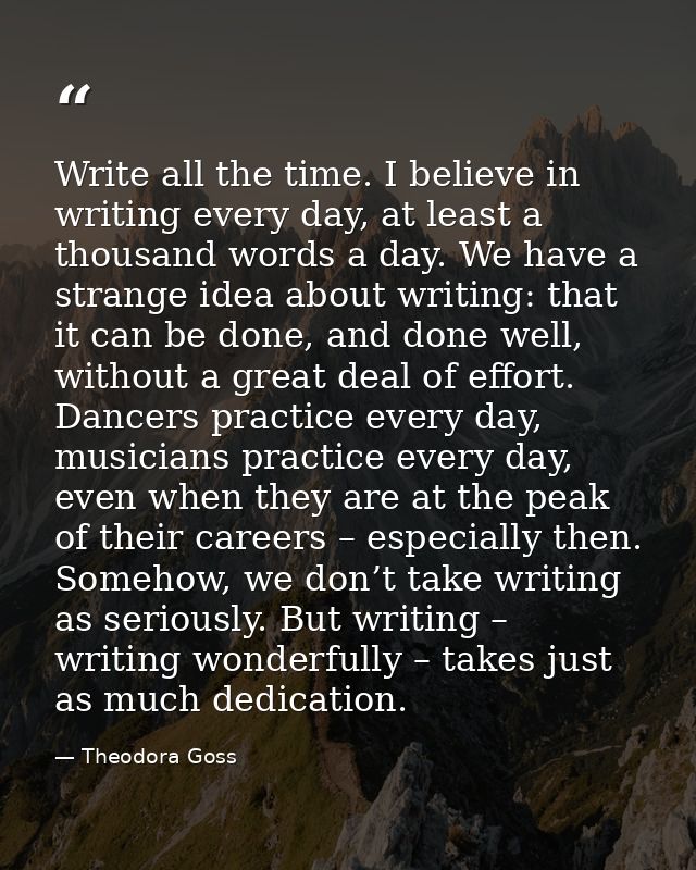 Write all the time. I believe in writing every day, at least a thousand words a day. We have a strange idea about writin — Theodora Goss