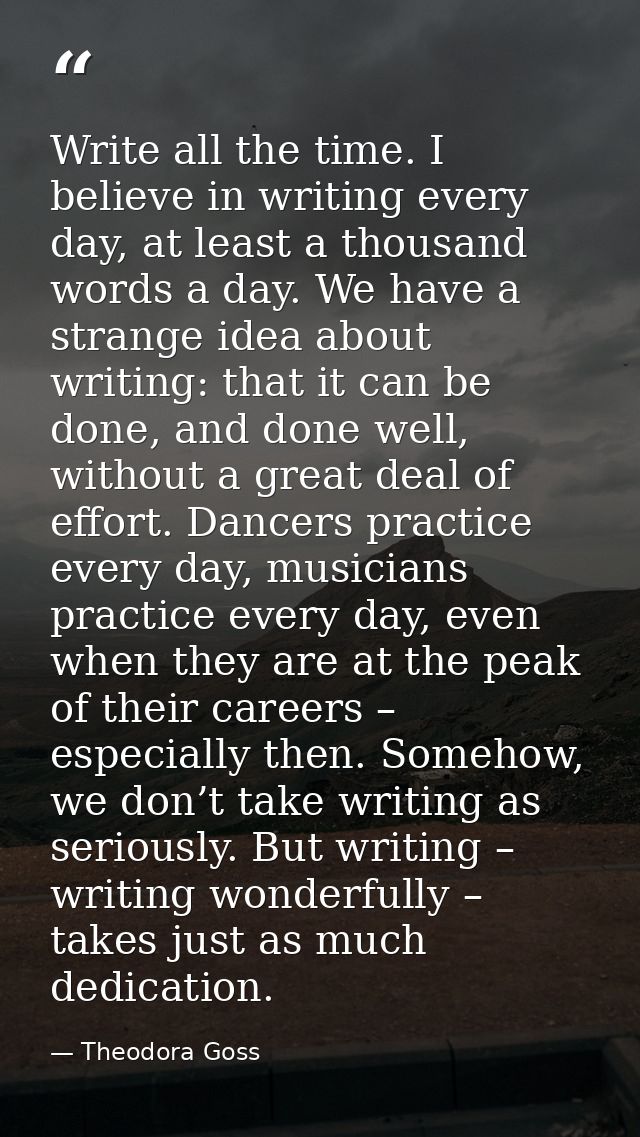 Write all the time. I believe in writing every day, at least a thousand words a day. We have a strange idea about writin — Theodora Goss