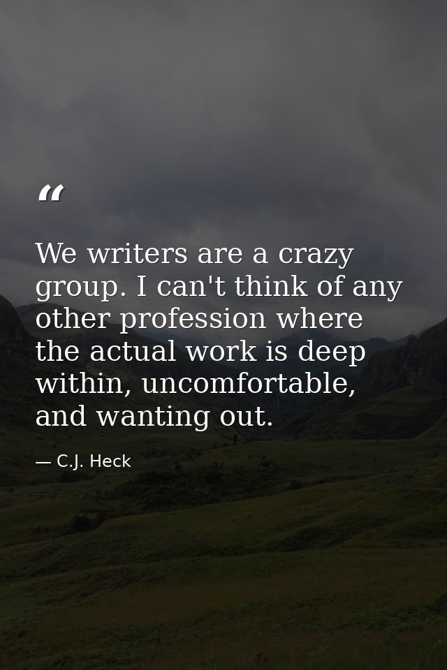 We writers are a crazy group. I can't think of any other profession where the actual work is deep within, uncomfortable, — C.J. Heck