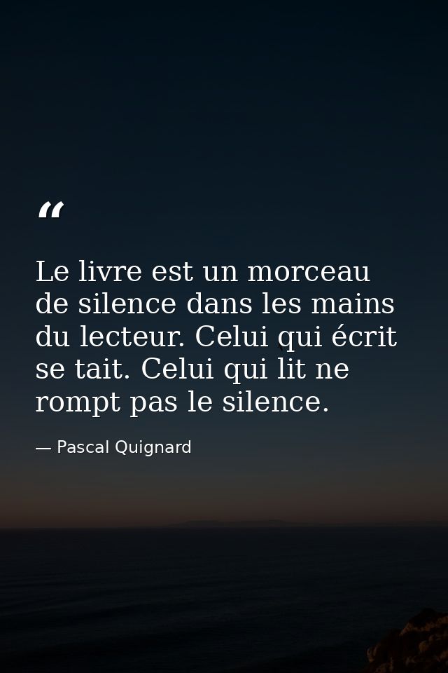 Le livre est un morceau de silence dans les mains du lecteur. Celui qui écrit se tait. Celui qui lit ne rompt pas le sil — Pascal Quignard