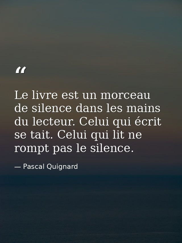 Le livre est un morceau de silence dans les mains du lecteur. Celui qui écrit se tait. Celui qui lit ne rompt pas le sil — Pascal Quignard