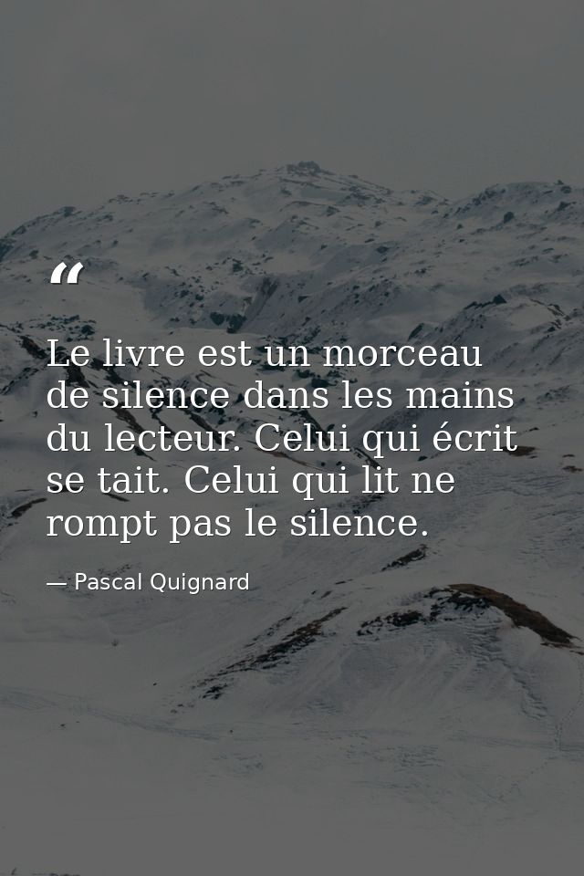 Le livre est un morceau de silence dans les mains du lecteur. Celui qui écrit se tait. Celui qui lit ne rompt pas le sil — Pascal Quignard