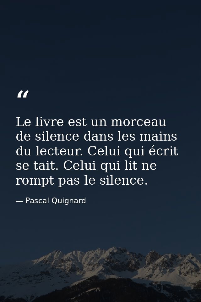 Le livre est un morceau de silence dans les mains du lecteur. Celui qui écrit se tait. Celui qui lit ne rompt pas le sil — Pascal Quignard
