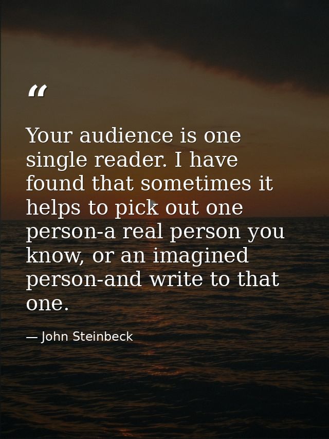 Your audience is one single reader. I have found that sometimes it helps to pick out one person-a real person you know,  — John Steinbeck