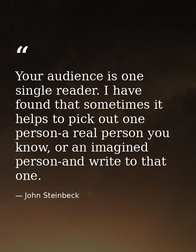 Your audience is one single reader. I have found that sometimes it helps to pick out one person-a real person you know,  — John Steinbeck