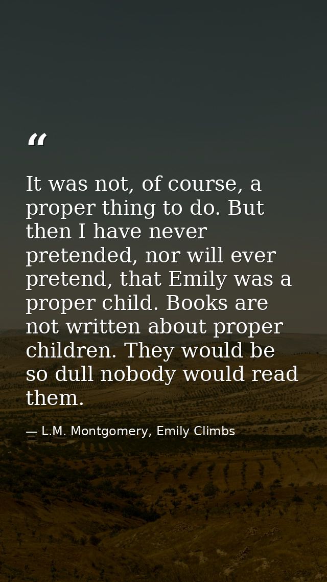 It was not, of course, a proper thing to do. But then I have never pretended, nor will ever pretend, that Emily was a pr — L.M. Montgomery, Emily Climbs