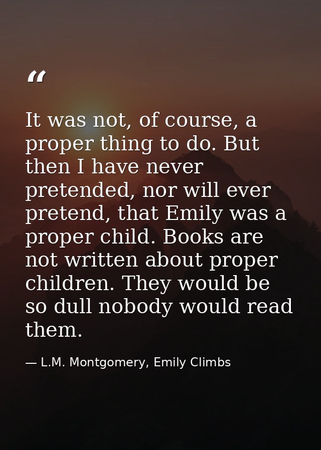 It was not, of course, a proper thing to do. But then I have never pretended, nor will ever pretend, that Emily was a pr — L.M. Montgomery, Emily Climbs