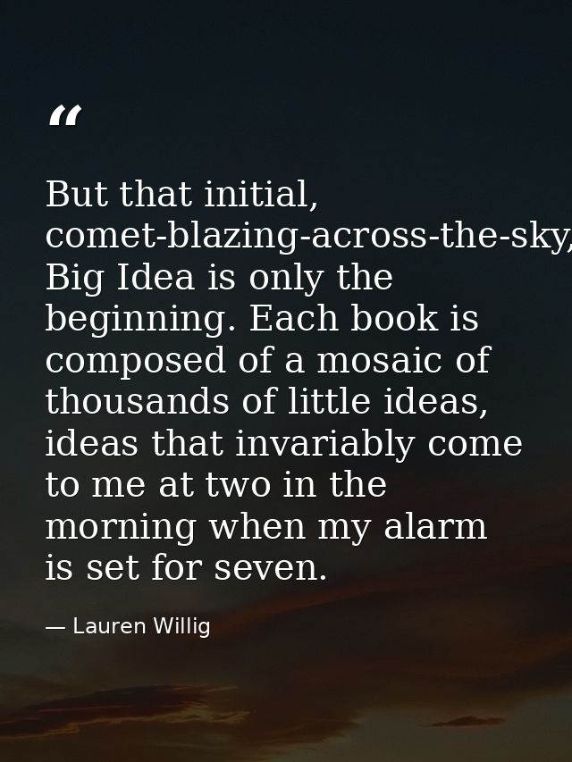 But that initial, comet-blazing-across-the-sky, Big Idea is only the beginning. Each book is composed of a mosaic of tho — Lauren Willig