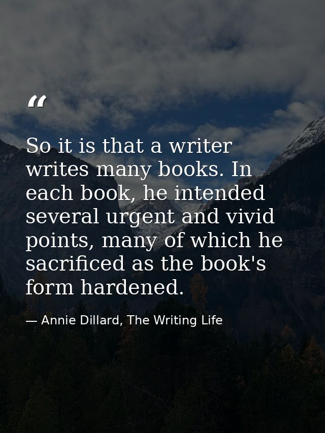 So it is that a writer writes many books. In each book, he intended several urgent and vivid points, many of which he sa — Annie Dillard, The Writing Life