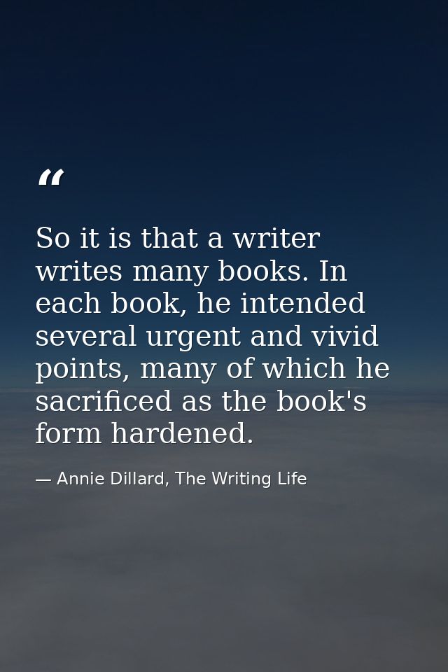 So it is that a writer writes many books. In each book, he intended several urgent and vivid points, many of which he sa — Annie Dillard, The Writing Life