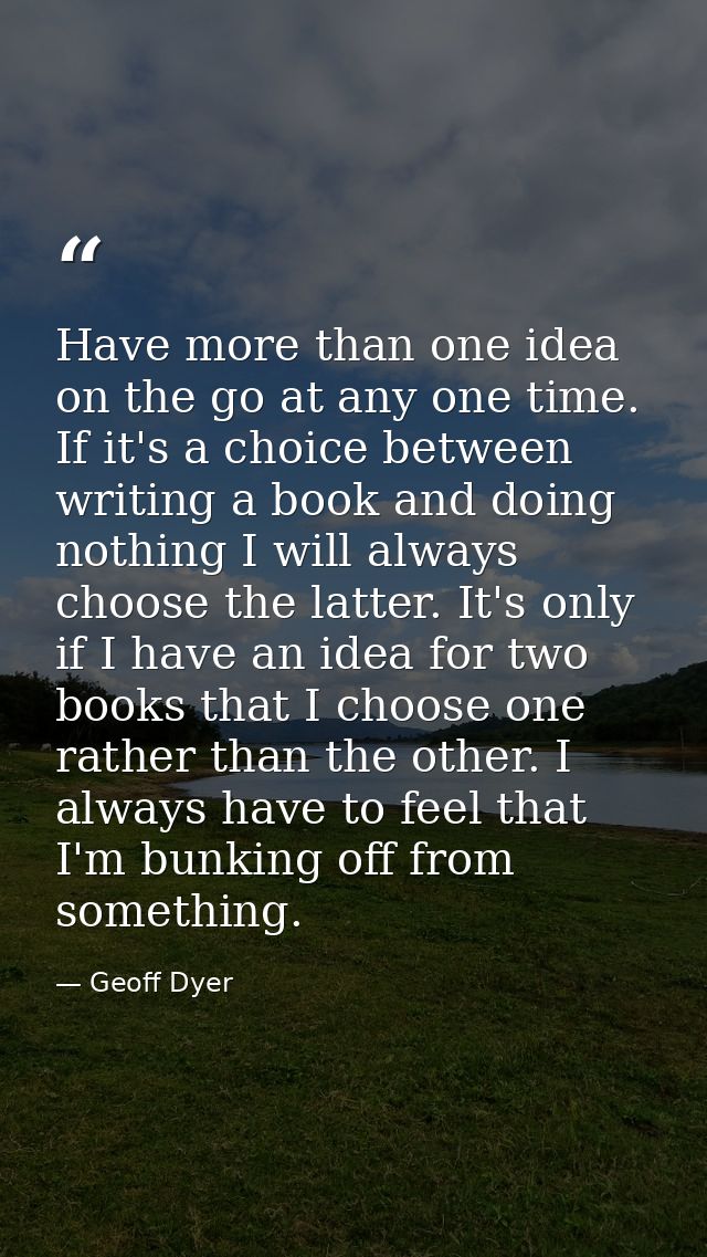Have more than one idea on the go at any one time. If it's a choice between writing a book and doing nothing I will alwa — Geoff Dyer