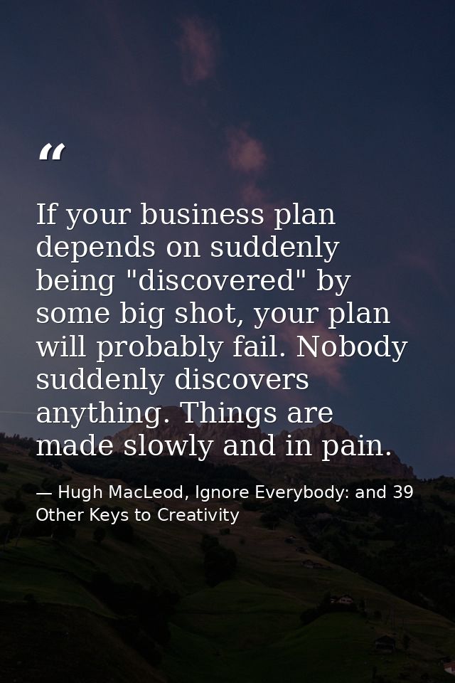 If your business plan depends on suddenly being "discovered" by some big shot, your plan will probably fail. Nobody sudd — Hugh MacLeod, Ignore Everybody: and 39 Other Keys to Creativity