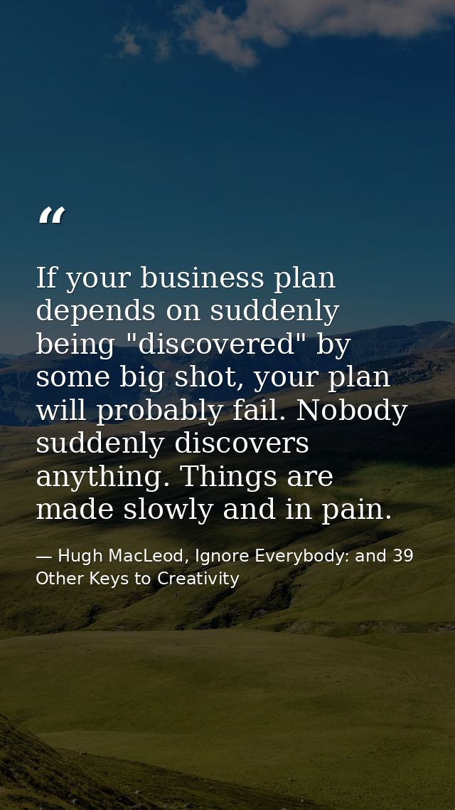 If your business plan depends on suddenly being "discovered" by some big shot, your plan will probably fail. Nobody sudd — Hugh MacLeod, Ignore Everybody: and 39 Other Keys to Creativity