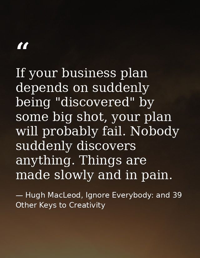 If your business plan depends on suddenly being "discovered" by some big shot, your plan will probably fail. Nobody sudd — Hugh MacLeod, Ignore Everybody: and 39 Other Keys to Creativity