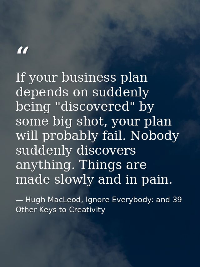If your business plan depends on suddenly being "discovered" by some big shot, your plan will probably fail. Nobody sudd — Hugh MacLeod, Ignore Everybody: and 39 Other Keys to Creativity