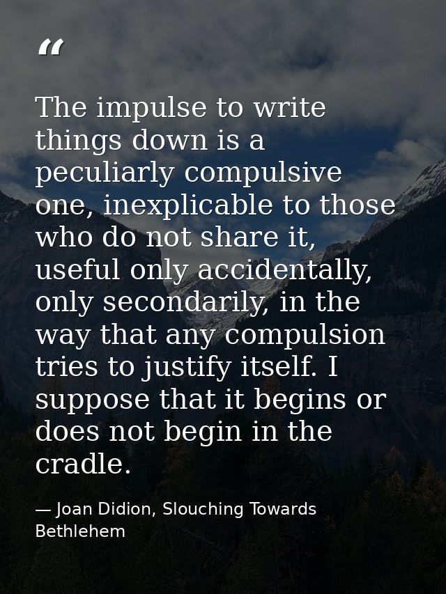 The impulse to write things down is a peculiarly compulsive one, inexplicable to those who do not share it, useful only  — Joan Didion, Slouching Towards Bethlehem