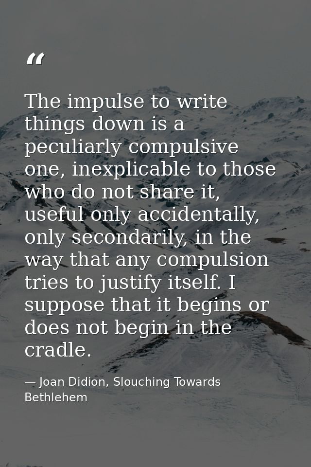 The impulse to write things down is a peculiarly compulsive one, inexplicable to those who do not share it, useful only  — Joan Didion, Slouching Towards Bethlehem